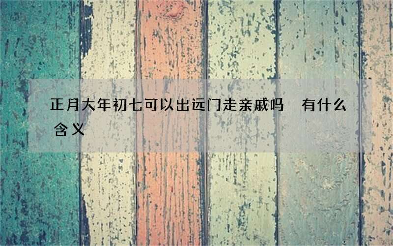 正月大年初七可以出远门走亲戚吗 有什么含义